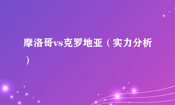 摩洛哥vs克罗地亚（实力分析）