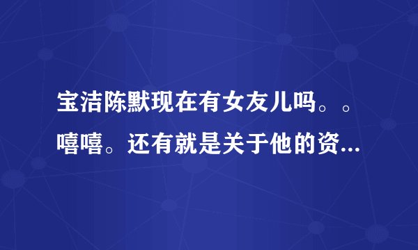 宝洁陈默现在有女友儿吗。。嘻嘻。还有就是关于他的资料，越详细越好。嘿嘿