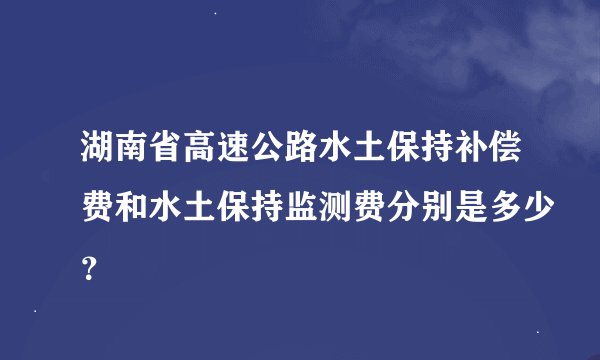 湖南省高速公路水土保持补偿费和水土保持监测费分别是多少？