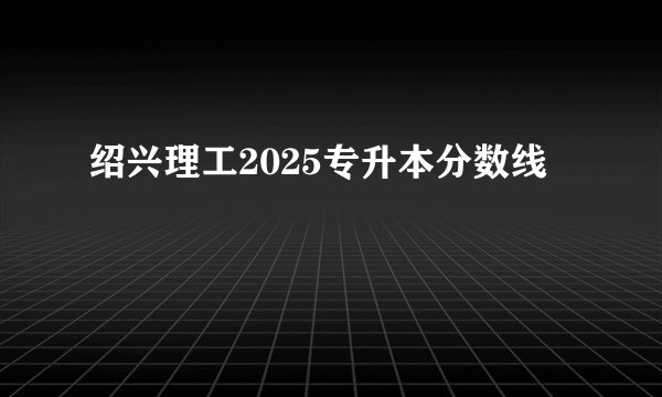 绍兴理工2025专升本分数线