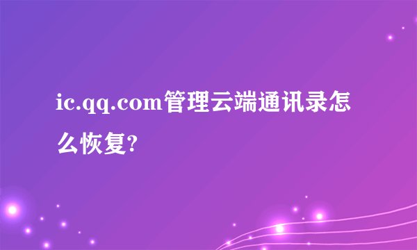 ic.qq.com管理云端通讯录怎么恢复?