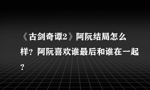 《古剑奇谭2》阿阮结局怎么样？阿阮喜欢谁最后和谁在一起？