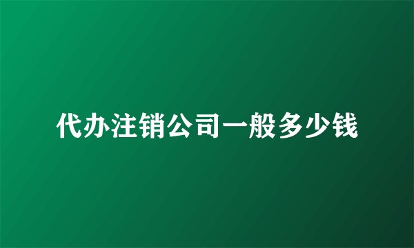 代办注销公司一般多少钱