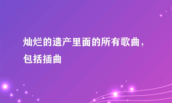 灿烂的遗产里面的所有歌曲，包括插曲