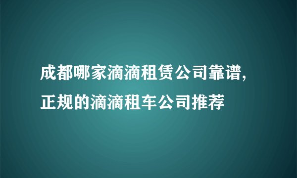 成都哪家滴滴租赁公司靠谱,正规的滴滴租车公司推荐