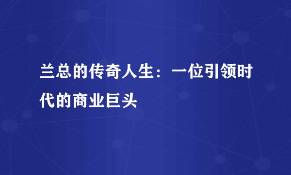 兰总的传奇人生：一位引领时代的商业巨头
