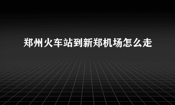郑州火车站到新郑机场怎么走