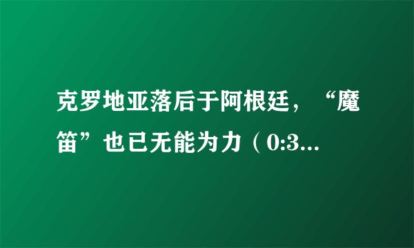 克罗地亚落后于阿根廷，“魔笛”也已无能为力（0:3的比分）