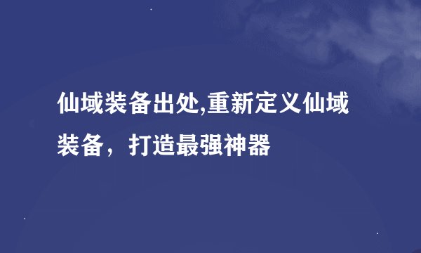 仙域装备出处,重新定义仙域装备，打造最强神器