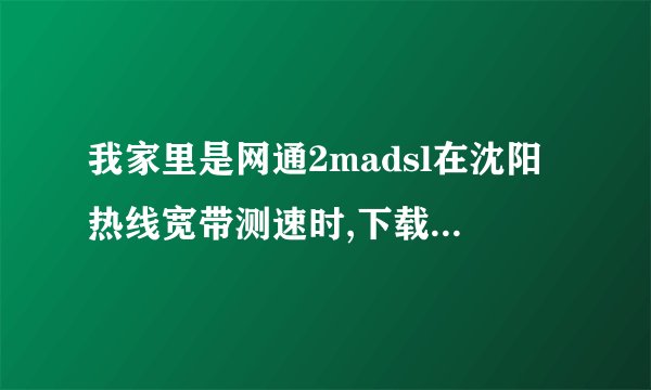 我家里是网通2madsl在沈阳热线宽带测速时,下载时为什么最快...