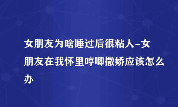 女朋友为啥睡过后很粘人-女朋友在我怀里哼唧撒娇应该怎么办