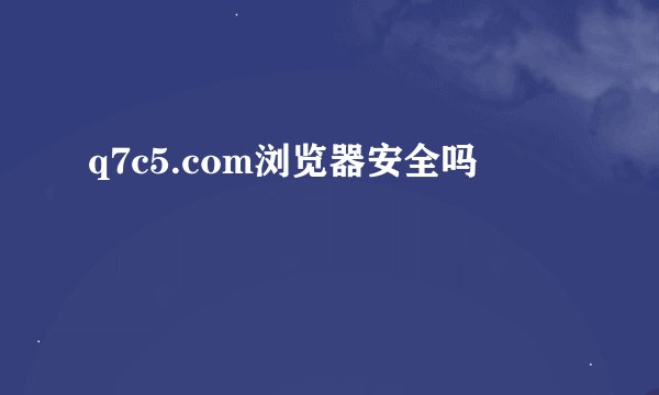 q7c5.com浏览器安全吗