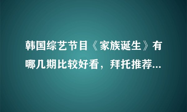 韩国综艺节目《家族诞生》有哪几期比较好看，拜托推荐一下吧！（如不记得具体哪一期，只说嘉宾名字都行）