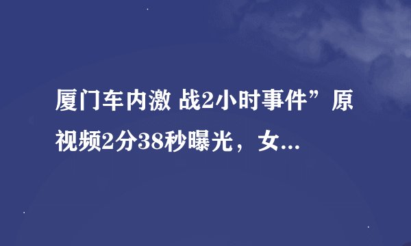 厦门车内激 战2小时事件”原视频2分38秒曝光，女方和代驾车内激 情......