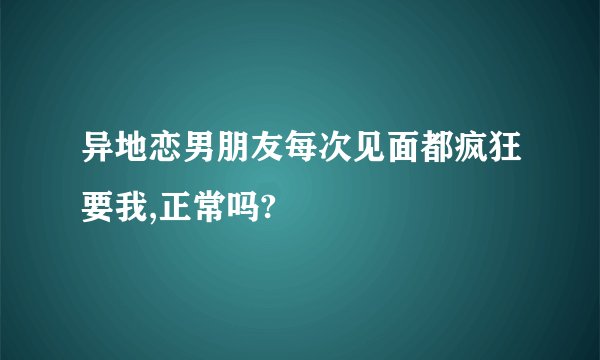 异地恋男朋友每次见面都疯狂要我,正常吗?