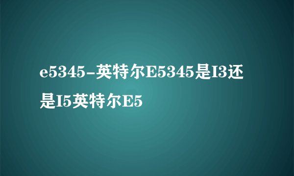 e5345-英特尔E5345是I3还是I5英特尔E5