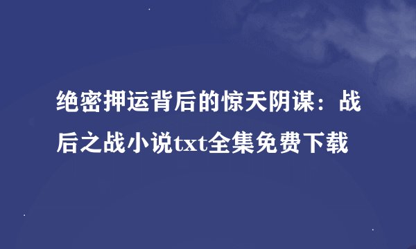 绝密押运背后的惊天阴谋：战后之战小说txt全集免费下载