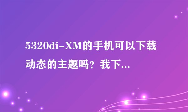 5320di-XM的手机可以下载动态的主题吗？我下载了很多说是动态的主题但为什么还是不可以动？