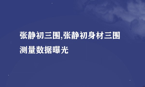 张静初三围,张静初身材三围测量数据曝光