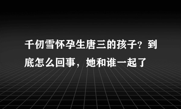 千仞雪怀孕生唐三的孩子？到底怎么回事，她和谁一起了