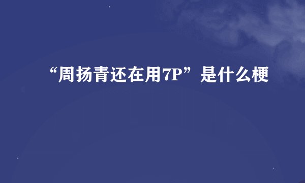 “周扬青还在用7P”是什么梗