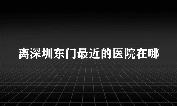 离深圳东门最近的医院在哪