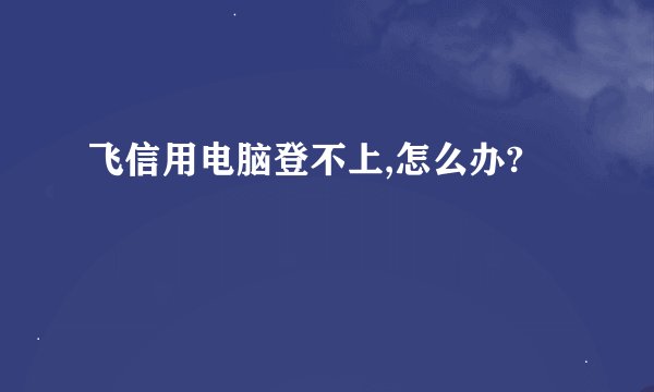 飞信用电脑登不上,怎么办?