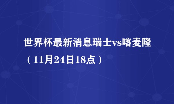 世界杯最新消息瑞士vs喀麦隆(11月24日18点)