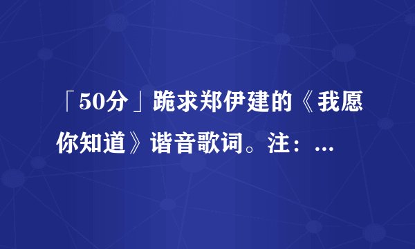 「50分」跪求郑伊建的《我愿你知道》谐音歌词。注：只要谐音！！！
