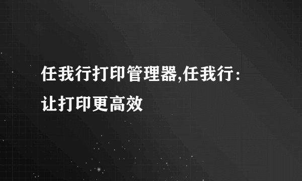 任我行打印管理器,任我行：让打印更高效
