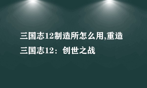 三国志12制造所怎么用,重造三国志12：创世之战