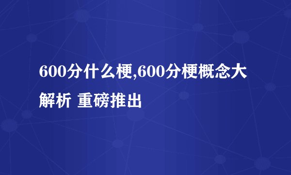 600分什么梗,600分梗概念大解析 重磅推出