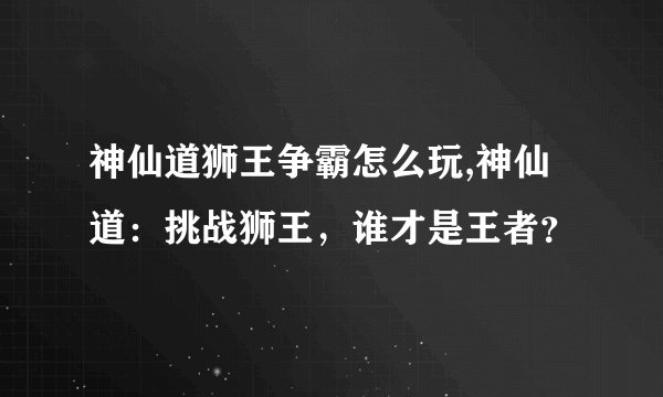 神仙道狮王争霸怎么玩,神仙道：挑战狮王，谁才是王者？
