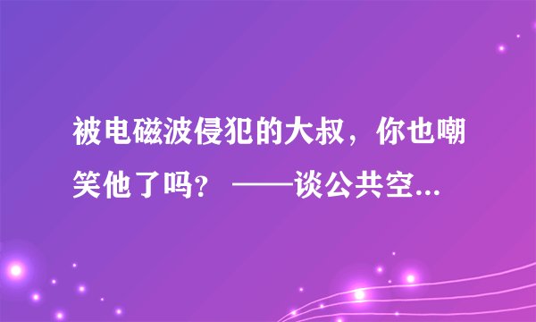 被电磁波侵犯的大叔，你也嘲笑他了吗？ ——谈公共空间的权利边界