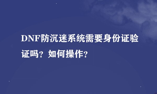 DNF防沉迷系统需要身份证验证吗？如何操作？