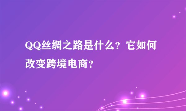 QQ丝绸之路是什么？它如何改变跨境电商？