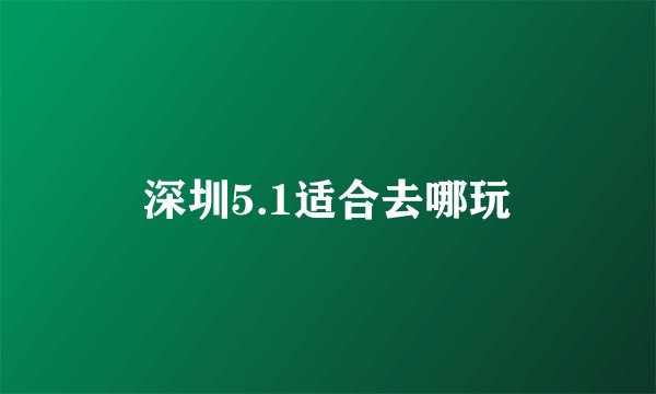 深圳5.1适合去哪玩