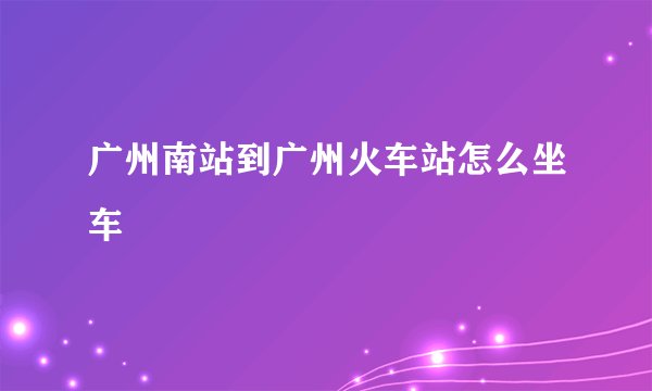 广州南站到广州火车站怎么坐车