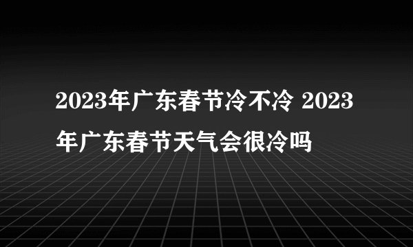 2023年广东春节冷不冷 2023年广东春节天气会很冷吗