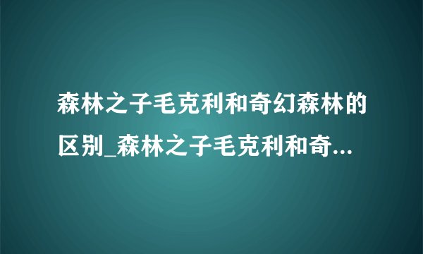 森林之子毛克利和奇幻森林的区别_森林之子毛克利和奇幻森林演的是同一个故事吗