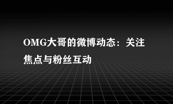 OMG大哥的微博动态：关注焦点与粉丝互动