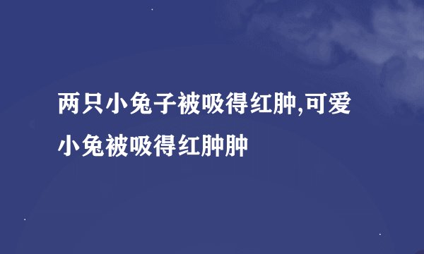 两只小兔子被吸得红肿,可爱小兔被吸得红肿肿