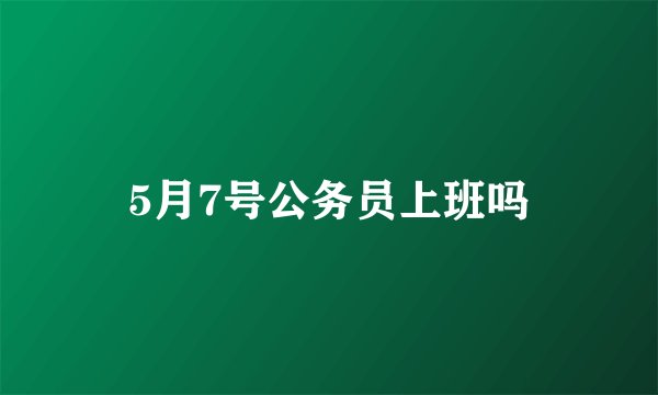 5月7号公务员上班吗