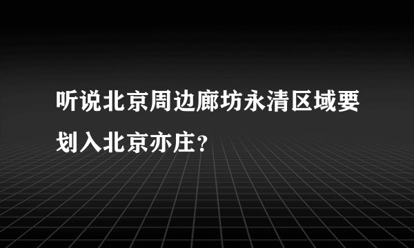 听说北京周边廊坊永清区域要划入北京亦庄？