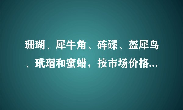 珊瑚、犀牛角、砗磲、盔犀鸟、玳瑁和蜜蜡，按市场价格排序，哪个最值钱？