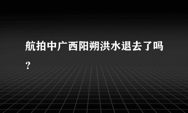 航拍中广西阳朔洪水退去了吗？