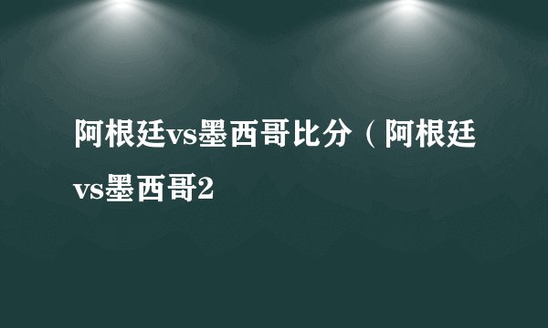 阿根廷vs墨西哥比分（阿根廷vs墨西哥2