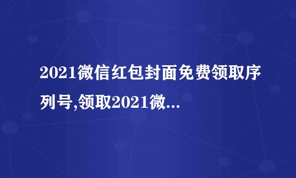 2021微信红包封面免费领取序列号,领取2021微信红包封面序列号，无需付费