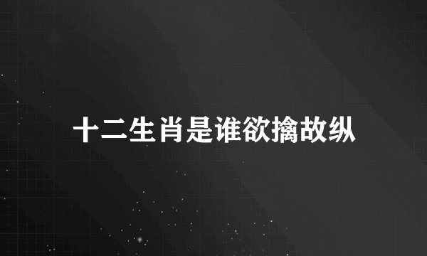 十二生肖是谁欲擒故纵