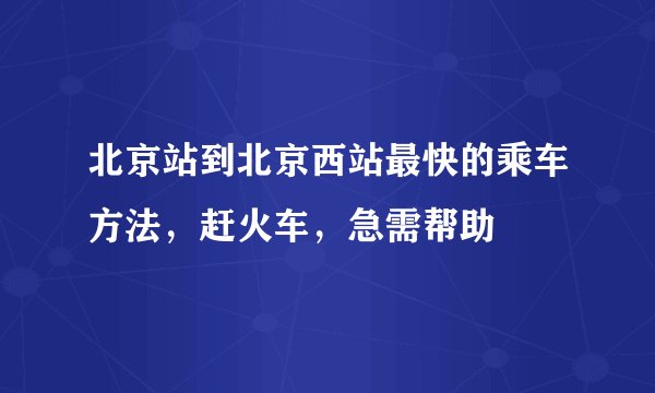 北京站到北京西站最快的乘车方法，赶火车，急需帮助